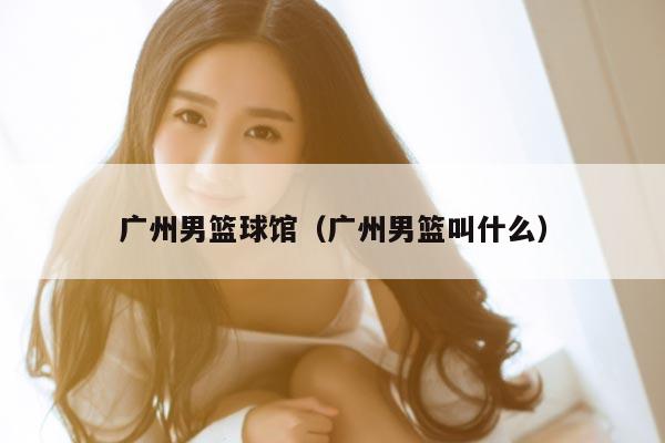 广州男篮球馆（广州男篮叫什么）