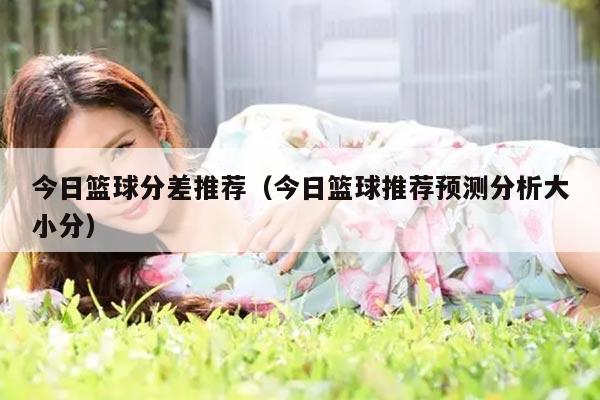 今日篮球分差推荐（今日篮球推荐预测分析大小分）