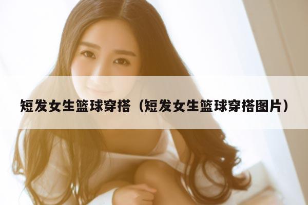 短发女生篮球穿搭(短发女生篮球穿搭图片)