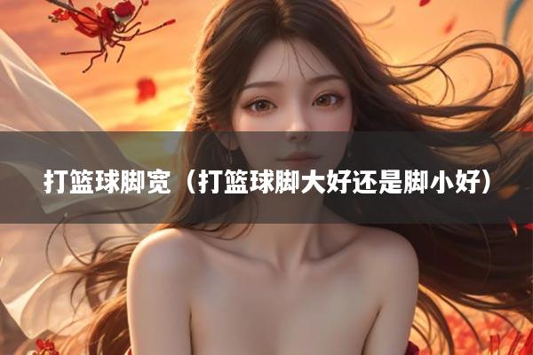 打篮球脚宽（打篮球脚大好还是脚小好）