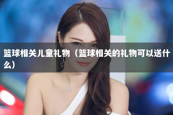 篮球相关儿童礼物（篮球相关的礼物可以送什么）