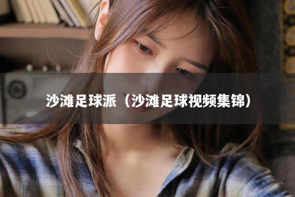 沙滩足球派（沙滩足球视频集锦）