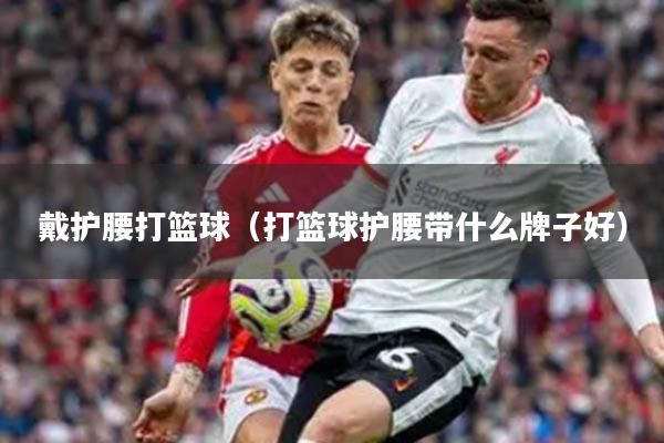 戴护腰打篮球(打篮球护腰带什么牌子好)